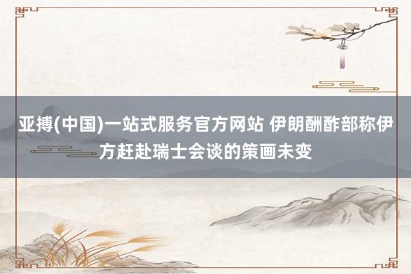 亚搏(中国)一站式服务官方网站 伊朗酬酢部称伊方赶赴瑞士会谈的策画未变