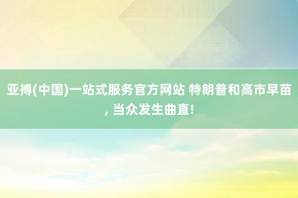 亚搏(中国)一站式服务官方网站 特朗普和高市早苗, 当众发生曲直!